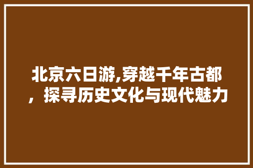 北京六日游,穿越千年古都，探寻历史文化与现代魅力