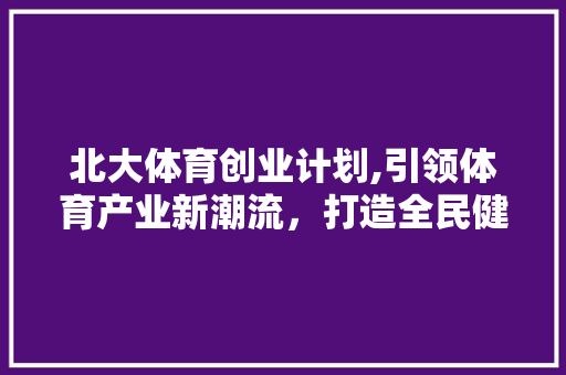 北大体育创业计划,引领体育产业新潮流，打造全民健身新风尚