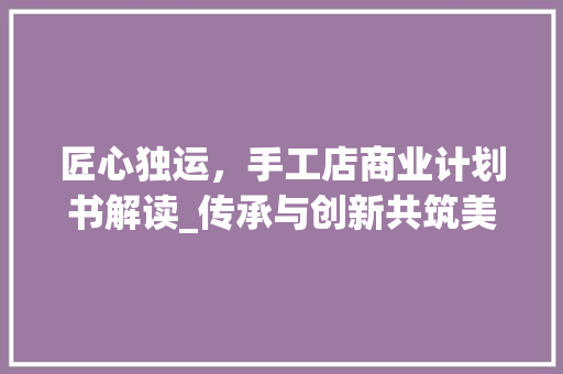 匠心独运，手工店商业计划书解读_传承与创新共筑美好未来