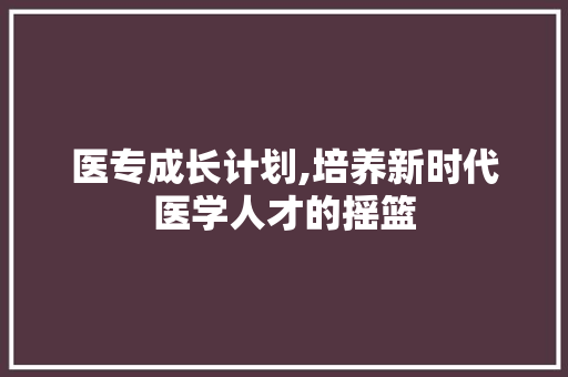 医专成长计划,培养新时代医学人才的摇篮