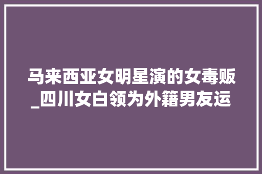 马来西亚女明星演的女毒贩_四川女白领为外籍男友运毒 在马来西亚被捕入狱