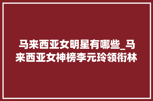 马来西亚女明星有哪些_马来西亚女神榜李元玲领衔林明祯黄诗棋等女星闪耀华语圈