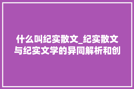 什么叫纪实散文_纪实散文与纪实文学的异同解析和创作建议 工作总结范文