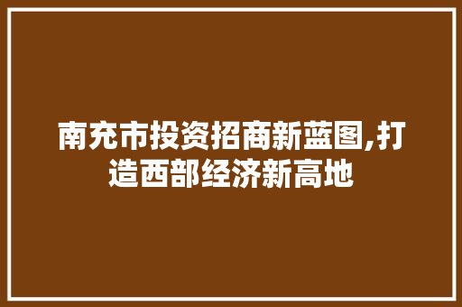 南充市投资招商新蓝图,打造西部经济新高地