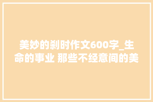 美妙的刹时作文600字_生命的事业 那些不经意间的美好 致辞范文