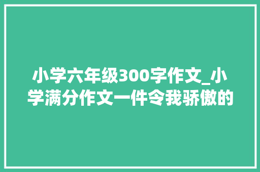 小学六年级300字作文_小学满分作文一件令我骄傲的事考试拼全力快乐有意义