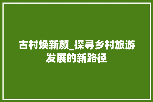 古村焕新颜_探寻乡村旅游发展的新路径