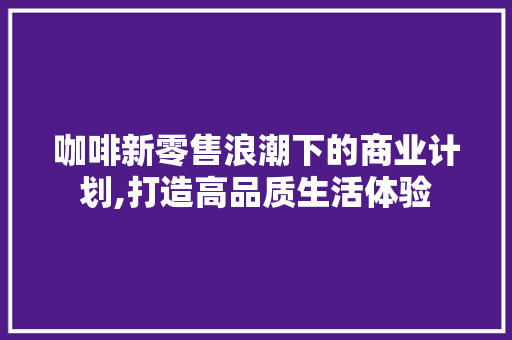 咖啡新零售浪潮下的商业计划,打造高品质生活体验