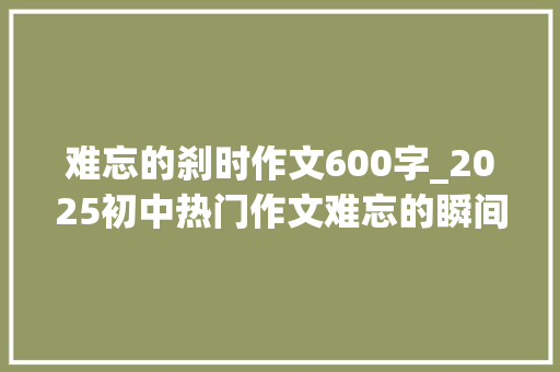 难忘的刹时作文600字_2025初中热门作文难忘的瞬间怎么写看刘师长教师给你写范文 职场范文