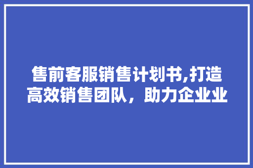 售前客服销售计划书,打造高效销售团队，助力企业业绩腾飞