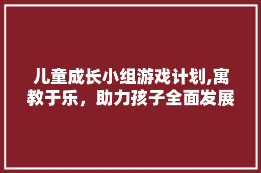 儿童成长小组游戏计划,寓教于乐，助力孩子全面发展