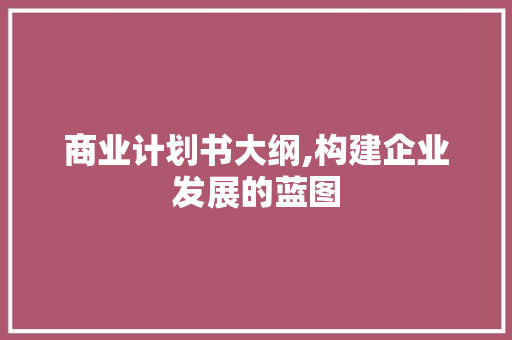 商业计划书大纲,构建企业发展的蓝图 致辞范文