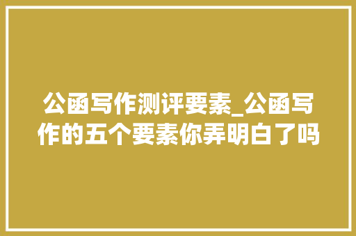 公函写作测评要素_公函写作的五个要素你弄明白了吗弄不懂就写不出好材料速看