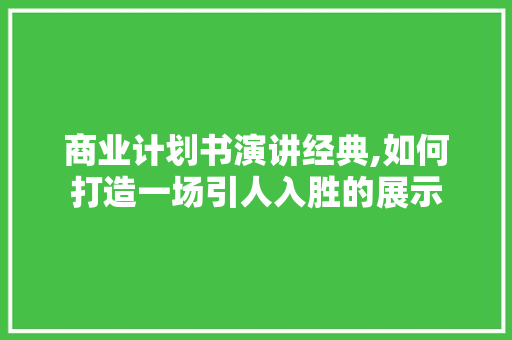 商业计划书演讲经典,如何打造一场引人入胜的展示