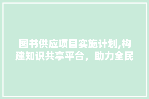 图书供应项目实施计划,构建知识共享平台，助力全民阅读