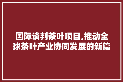 国际谈判茶叶项目,推动全球茶叶产业协同发展的新篇章