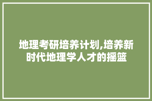 地理考研培养计划,培养新时代地理学人才的摇篮