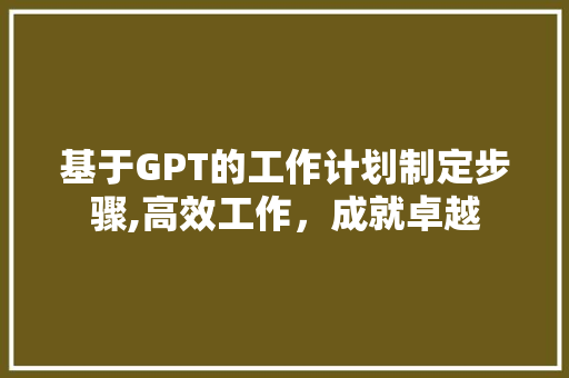 基于GPT的工作计划制定步骤,高效工作，成就卓越