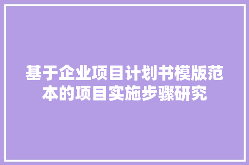 基于企业项目计划书模版范本的项目实施步骤研究