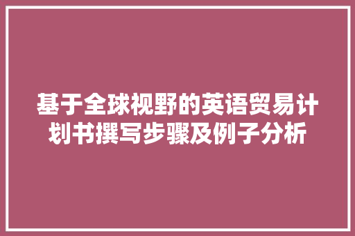 基于全球视野的英语贸易计划书撰写步骤及例子分析