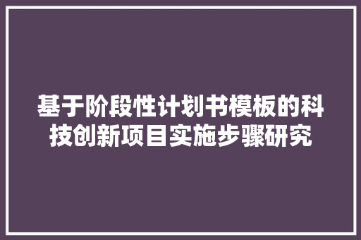 基于阶段性计划书模板的科技创新项目实施步骤研究 综述范文