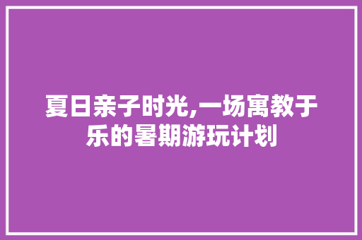 夏日亲子时光,一场寓教于乐的暑期游玩计划