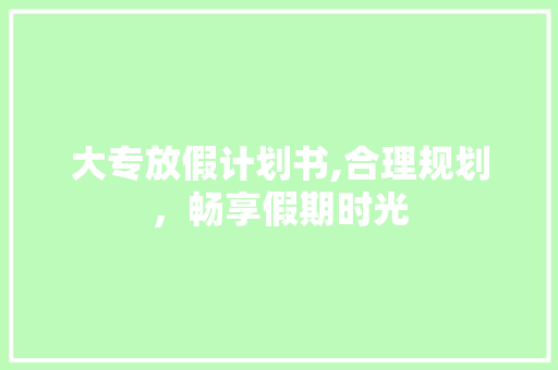 大专放假计划书,合理规划，畅享假期时光