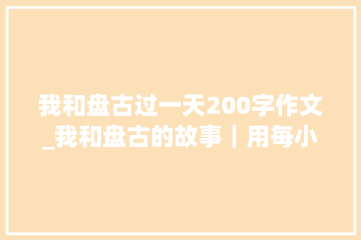 我和盘古过一天200字作文_我和盘古的故事｜用每小我的小妄图助力盘古大年夜妄图的实现