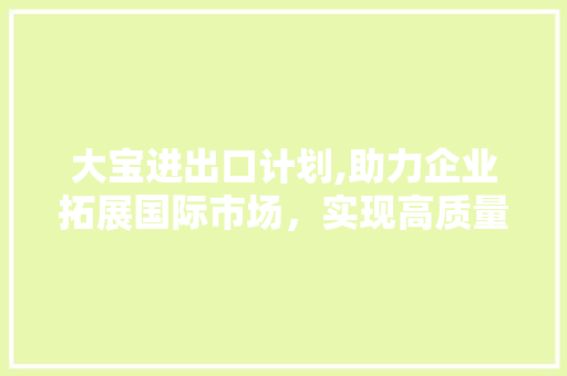 大宝进出口计划,助力企业拓展国际市场，实现高质量发展 演讲稿范文