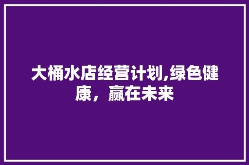 大桶水店经营计划,绿色健康，赢在未来