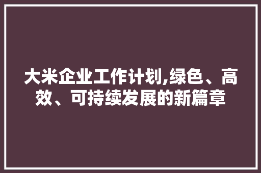 大米企业工作计划,绿色、高效、可持续发展的新篇章