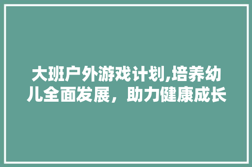 大班户外游戏计划,培养幼儿全面发展，助力健康成长