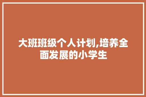 大班班级个人计划,培养全面发展的小学生