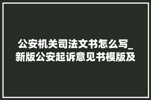 公安机关司法文书怎么写_新版公安起诉意见书模版及制作说明