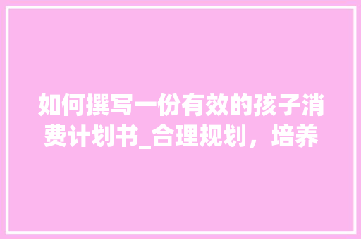 如何撰写一份有效的孩子消费计划书_合理规划，培养孩子理财意识