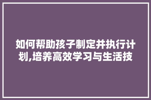 如何帮助孩子制定并执行计划,培养高效学习与生活技能