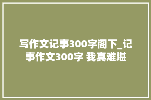 写作文记事300字阁下_记事作文300字 我真难堪