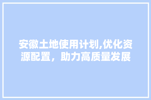 安徽土地使用计划,优化资源配置，助力高质量发展