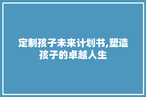 定制孩子未来计划书,塑造孩子的卓越人生