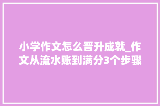 小学作文怎么晋升成就_作文从流水账到满分3个步骤资助孩子提升方法简单效果明显 演讲稿范文