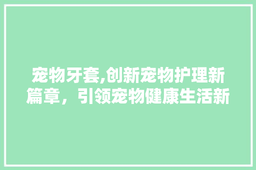 宠物牙套,创新宠物护理新篇章，引领宠物健康生活新风尚