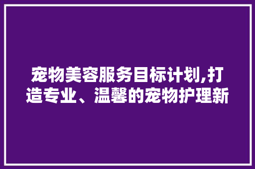 宠物美容服务目标计划,打造专业、温馨的宠物护理新天地