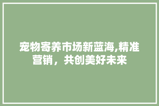 宠物寄养市场新蓝海,精准营销，共创美好未来 会议纪要范文