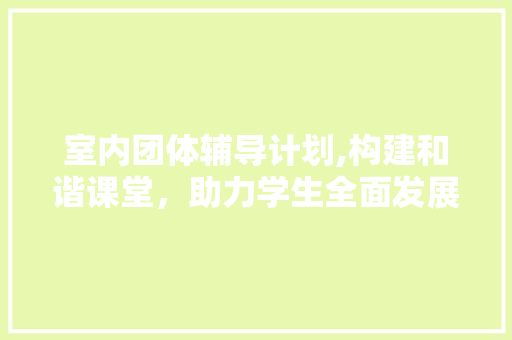 室内团体辅导计划,构建和谐课堂，助力学生全面发展