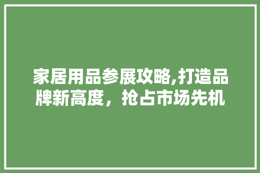 家居用品参展攻略,打造品牌新高度，抢占市场先机