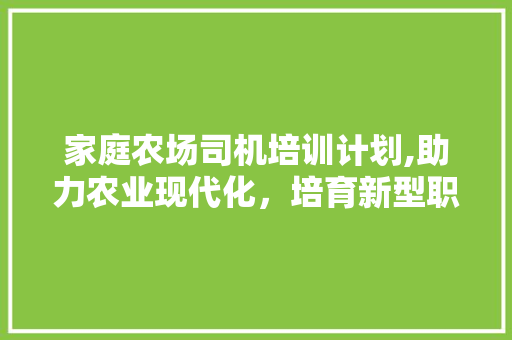 家庭农场司机培训计划,助力农业现代化，培育新型职业农民