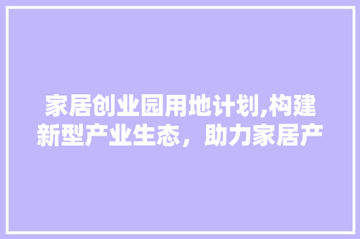 家居创业园用地计划,构建新型产业生态，助力家居产业腾飞