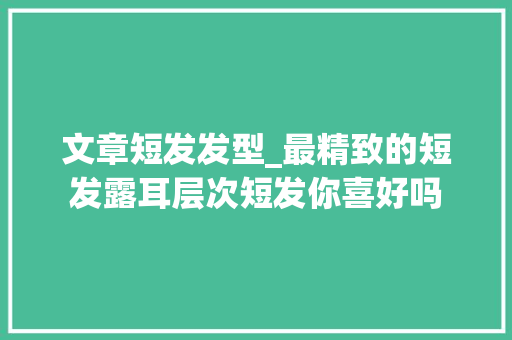 文章短发发型_最精致的短发露耳层次短发你喜好吗 工作总结范文