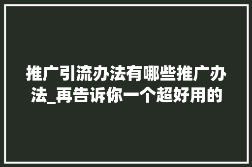 推广引流办法有哪些推广办法_再告诉你一个超好用的推广引流方法看完赶紧用