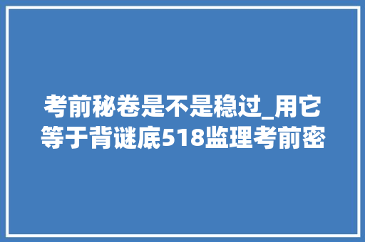 考前秘卷是不是稳过_用它等于背谜底518监理考前密卷已出5天刷完稳过监理四科 综述范文